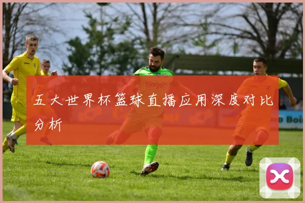 五大世界杯篮球直播应用深度对比分析